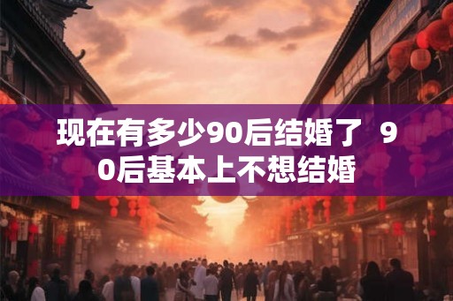 现在有多少90后结婚了  90后基本上不想结婚