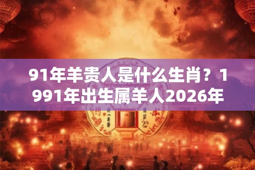 91年羊贵人是什么生肖？1991年出生属羊人2026年运势如何？