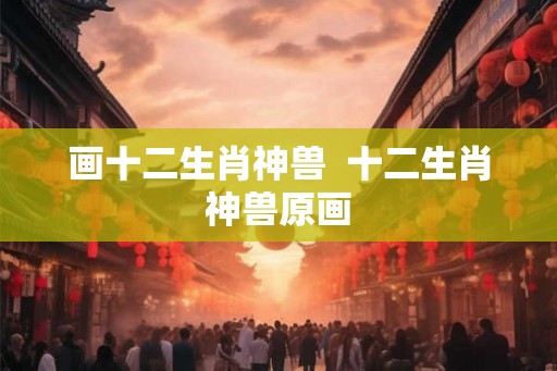 画十二生肖神兽  十二生肖神兽原画