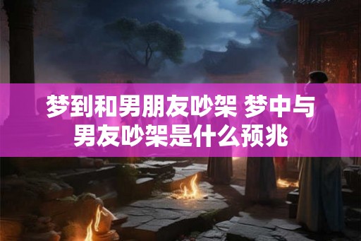 梦到和男朋友吵架 梦中与男友吵架是什么预兆