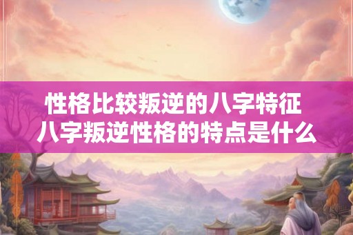 性格比较叛逆的八字特征 八字叛逆性格的特点是什么