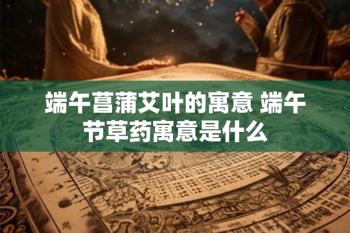 端午菖蒲艾叶的寓意 端午节草药寓意是什么