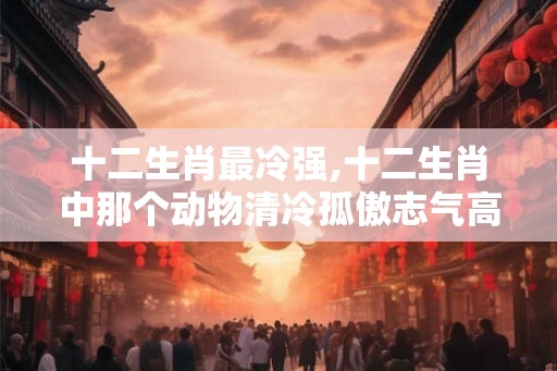 十二生肖最冷强,十二生肖中那个动物清冷孤傲志气高？