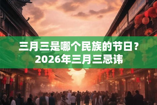 三月三是哪个民族的节日？2026年三月三忌讳