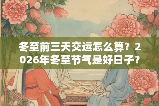 冬至前三天交运怎么算？2026年冬至节气是好日子？