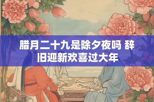腊月二十九是除夕夜吗 辞旧迎新欢喜过大年 腊月二十九是除夕夜吗 辞旧迎新欢喜过大年