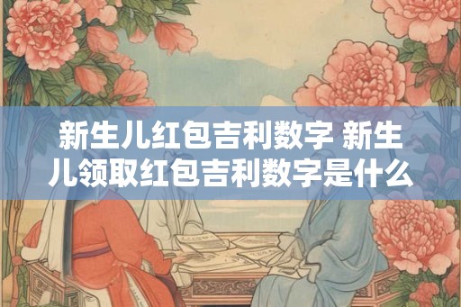 新生儿红包吉利数字 新生儿领取红包吉利数字是什么