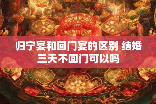 归宁宴和回门宴的区别 结婚三天不回门可以吗 归宁宴和回门宴的区别 结婚三天不回门可以吗