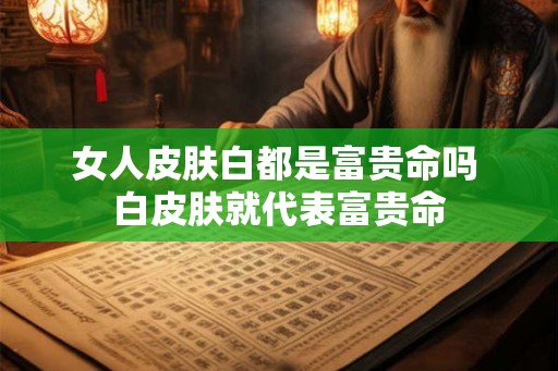 女人皮肤白都是富贵命吗 白皮肤就代表富贵命 女人皮肤白都是富贵命吗 白皮肤就代表富贵命