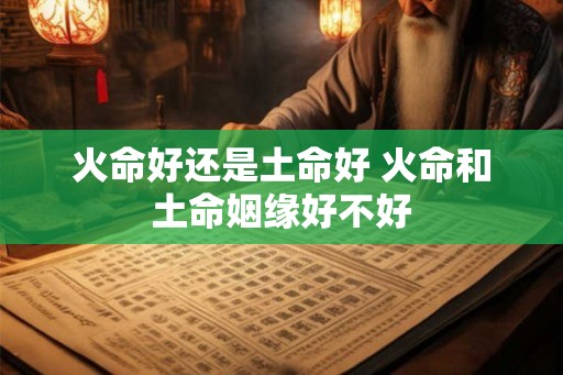 火命好还是土命好 火命和土命姻缘好不好 火命好还是土命好 火命和土命姻缘好不好