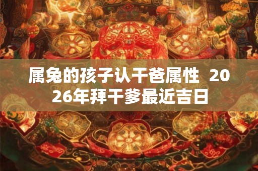 属兔的孩子认干爸属性 2026年拜干爹最近吉日 属兔的孩子认干爸属性 2026年拜干爹最近吉日