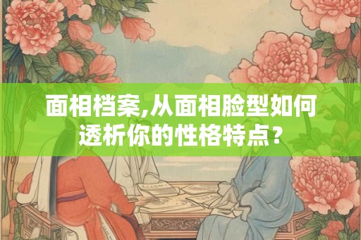 面相档案,从面相脸型如何透析你的性格特点？