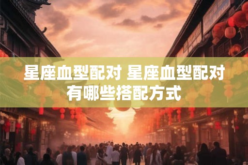 星座血型配对 星座血型配对有哪些搭配方式 星座血型配对 星座血型配对有哪些搭配方式