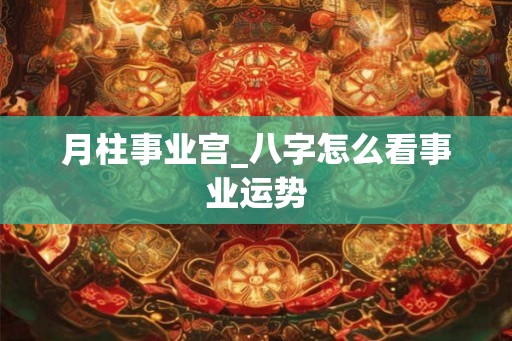 月柱事业宫_八字怎么看事业运势 月柱事业宫_八字怎么看事业运势