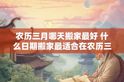 农历三月哪天搬家最好 什么日期搬家最适合在农历三月