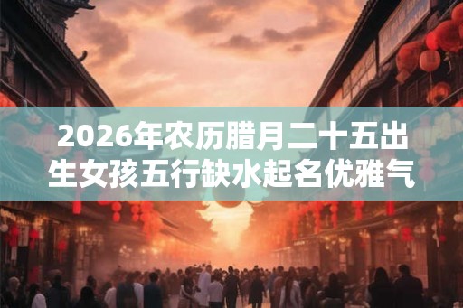 2026年农历腊月二十五出生女孩五行缺水起名优雅气质名字！
