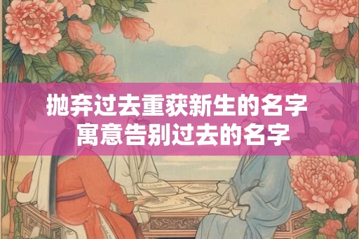 抛弃过去重获新生的名字 寓意告别过去的名字 抛弃过去重获新生的名字 寓意告别过去的名字