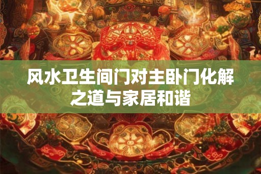 风水卫生间门对主卧门化解之道与家居和谐