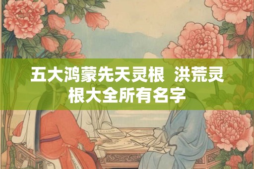 五大鸿蒙先天灵根  洪荒灵根大全所有名字