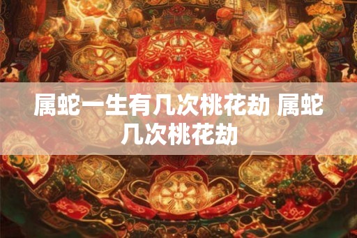 属蛇一生有几次桃花劫 属蛇几次桃花劫