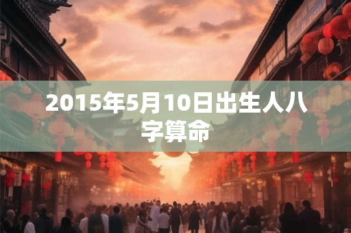 2015年5月10日出生人八字算命 2015年5月10日出生人八字算命