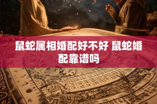 鼠蛇属相婚配好不好 鼠蛇婚配靠谱吗