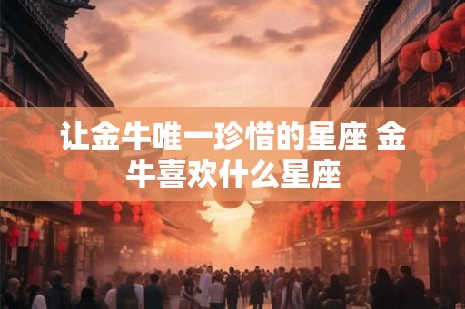 让金牛唯一珍惜的星座 金牛喜欢什么星座 让金牛唯一珍惜的星座 金牛喜欢什么星座