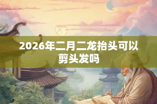 2026年二月二龙抬头可以剪头发吗