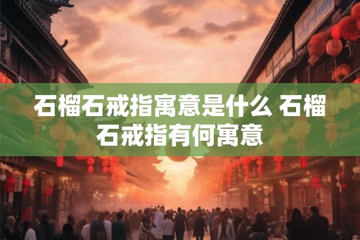 石榴石戒指寓意是什么 石榴石戒指有何寓意