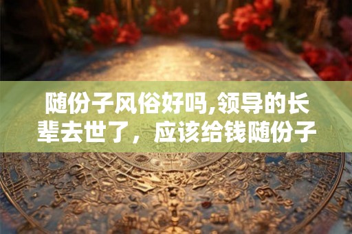 随份子风俗好吗,领导的长辈去世了，应该给钱随份子吗