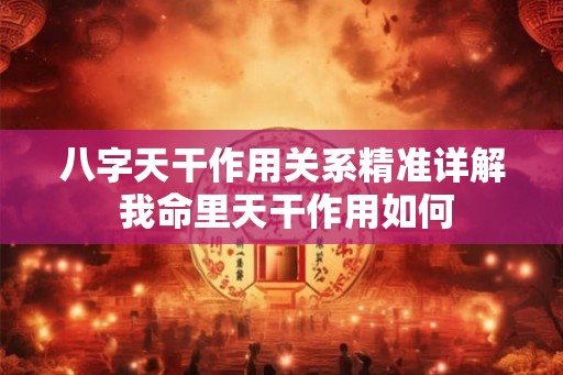 八字天干作用关系精准详解 我命里天干作用如何