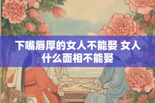 下嘴唇厚的女人不能娶 女人什么面相不能娶