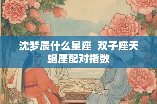 沈梦辰什么星座  双子座天蝎座配对指数