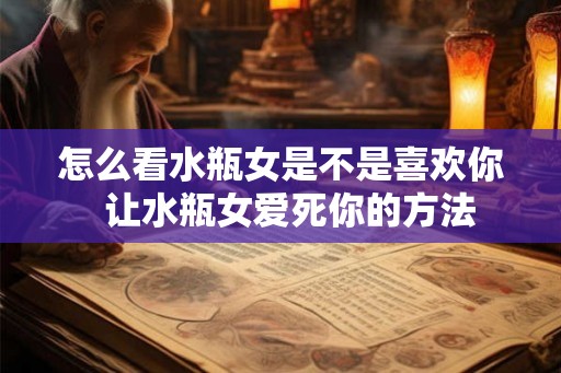 怎么看水瓶女是不是喜欢你 让水瓶女爱死你的方法 怎么看水瓶女是不是喜欢你 让水瓶女爱死你的方法