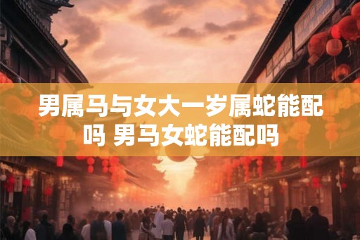 男属马与女大一岁属蛇能配吗 男马女蛇能配吗 男属马与女大一岁属蛇能配吗 男马女蛇能配吗