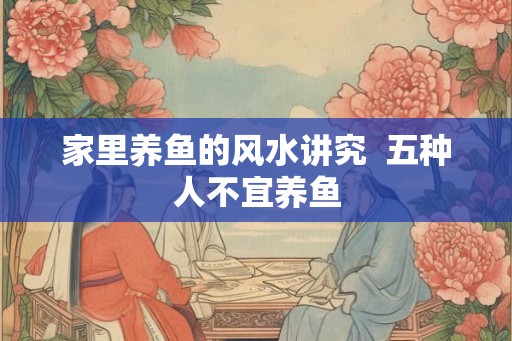 家里养鱼的风水讲究  五种人不宜养鱼