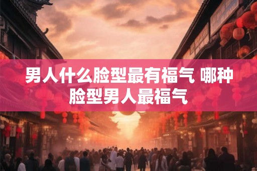 男人什么脸型最有福气 哪种脸型男人最福气