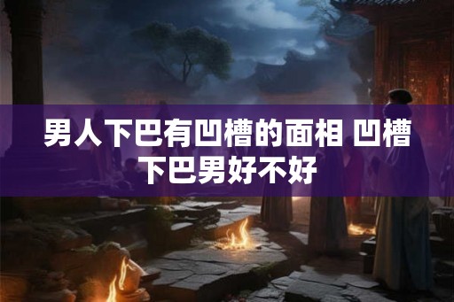 男人下巴有凹槽的面相 凹槽下巴男好不好