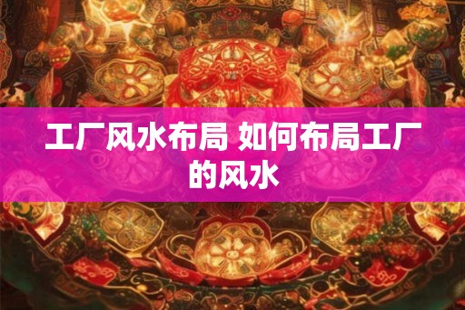 工厂风水布局 如何布局工厂的风水 工厂风水布局 如何布局工厂的风水