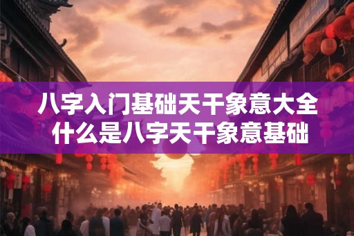 八字入门基础天干象意大全 什么是八字天干象意基础