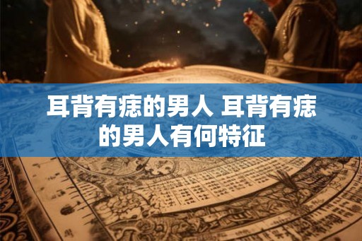 耳背有痣的男人 耳背有痣的男人有何特征