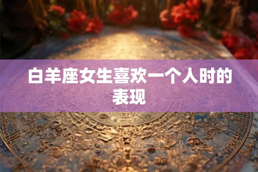 白羊座女生喜欢一个人时的表现