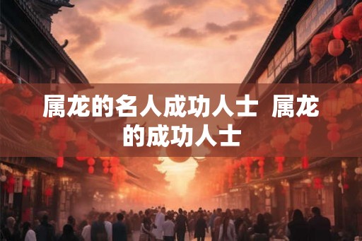 属龙的名人成功人士  属龙的成功人士