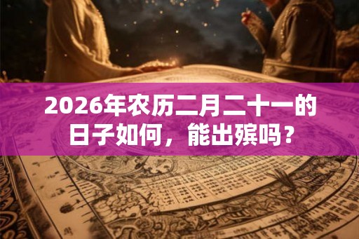 2026年农历二月二十一的日子如何，能出殡吗？