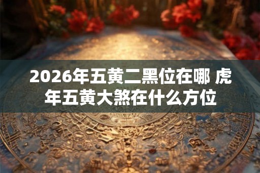 2026年五黄二黑位在哪 虎年五黄大煞在什么方位