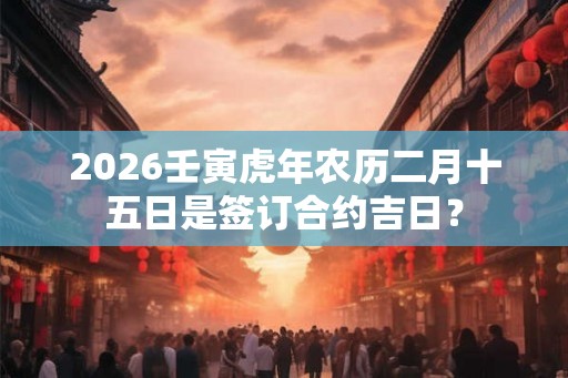 2026壬寅虎年农历二月十五日是签订合约吉日？