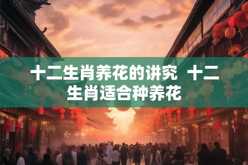 十二生肖养花的讲究 十二生肖适合种养花 十二生肖养花的讲究 十二生肖适合种养花