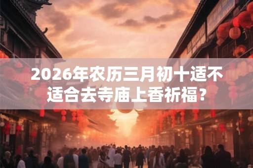 2026年农历三月初十适不适合去寺庙上香祈福？