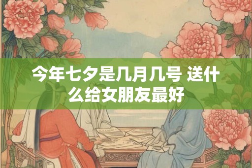 今年七夕是几月几号 送什么给女朋友最好