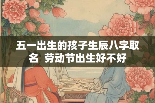五一出生的孩子生辰八字取名 劳动节出生好不好 五一出生的孩子生辰八字取名 劳动节出生好不好